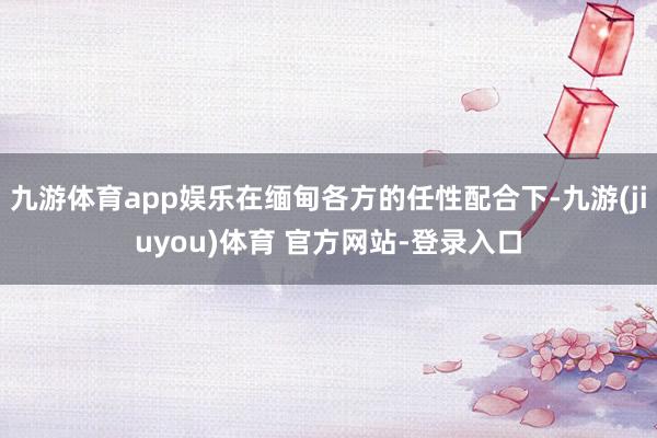 九游体育app娱乐在缅甸各方的任性配合下-九游(jiuyou)体育 官方网站-登录入口