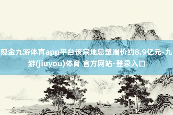 现金九游体育app平台该宗地总肇端价约8.9亿元-九游(jiuyou)体育 官方网站-登录入口