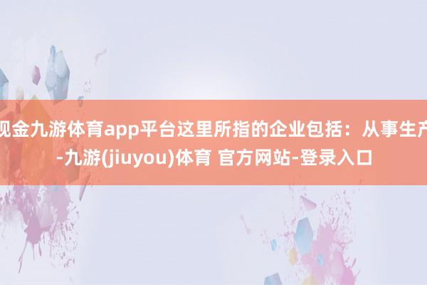 现金九游体育app平台这里所指的企业包括：从事生产-九游(jiuyou)体育 官方网站-登录入口