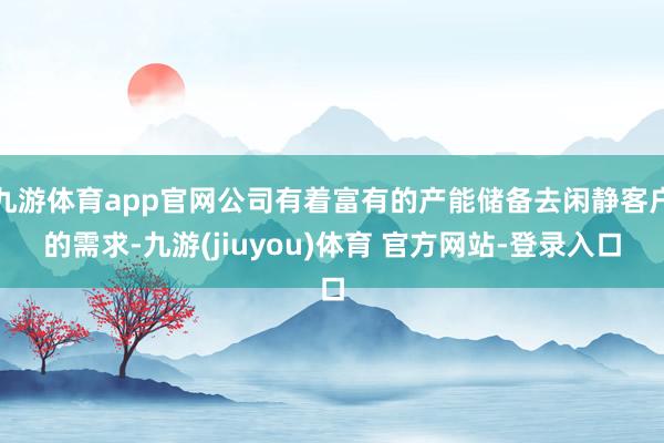 九游体育app官网公司有着富有的产能储备去闲静客户的需求-九游(jiuyou)体育 官方网站-登录入口
