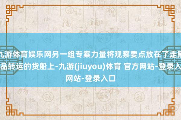 九游体育娱乐网另一组专案力量将观察要点放在了走黑货品转运的货船上-九游(jiuyou)体育 官方网站-登录入口