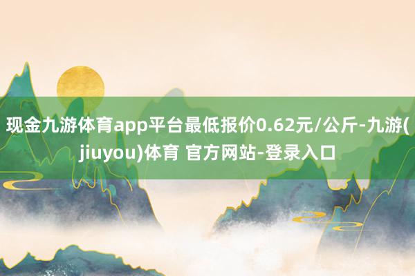 现金九游体育app平台最低报价0.62元/公斤-九游(jiuyou)体育 官方网站-登录入口