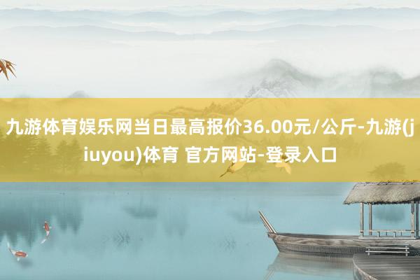 九游体育娱乐网当日最高报价36.00元/公斤-九游(jiuyou)体育 官方网站-登录入口