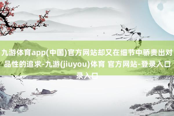 九游体育app(中国)官方网站却又在细节中骄贵出对品性的追求-九游(jiuyou)体育 官方网站-登录入口
