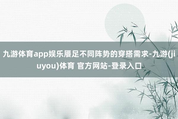 九游体育app娱乐餍足不同阵势的穿搭需求-九游(jiuyou)体育 官方网站-登录入口