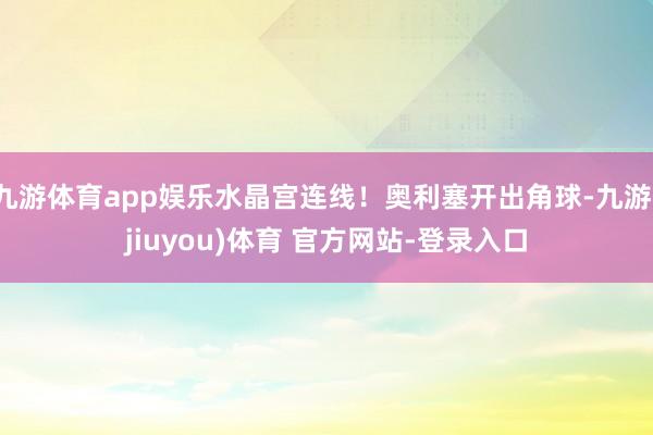 九游体育app娱乐水晶宫连线！奥利塞开出角球-九游(jiuyou)体育 官方网站-登录入口