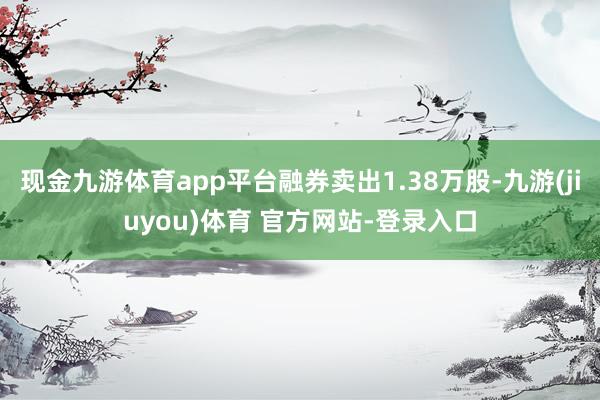 现金九游体育app平台融券卖出1.38万股-九游(jiuyou)体育 官方网站-登录入口