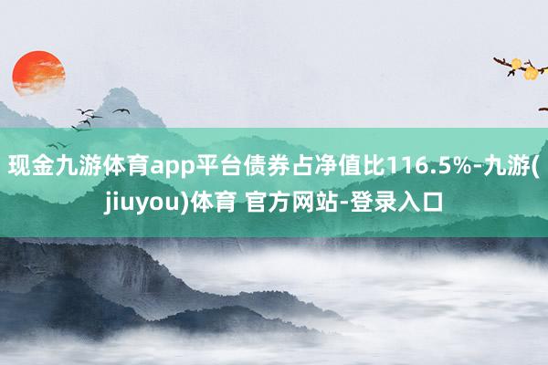 现金九游体育app平台债券占净值比116.5%-九游(jiuyou)体育 官方网站-登录入口