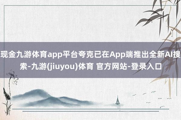 现金九游体育app平台夸克已在App端推出全新AI搜索-九游(jiuyou)体育 官方网站-登录入口