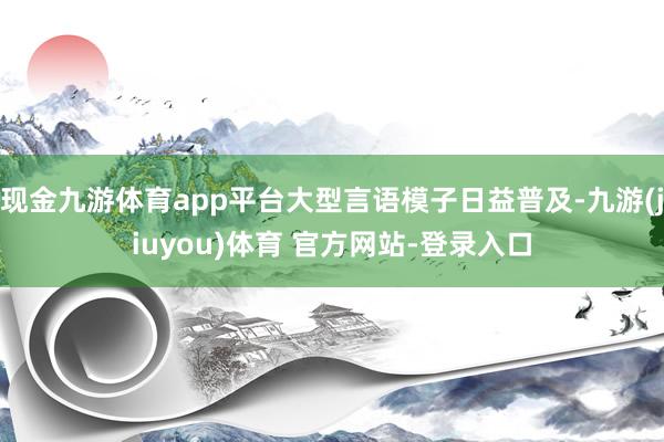 现金九游体育app平台大型言语模子日益普及-九游(jiuyou)体育 官方网站-登录入口