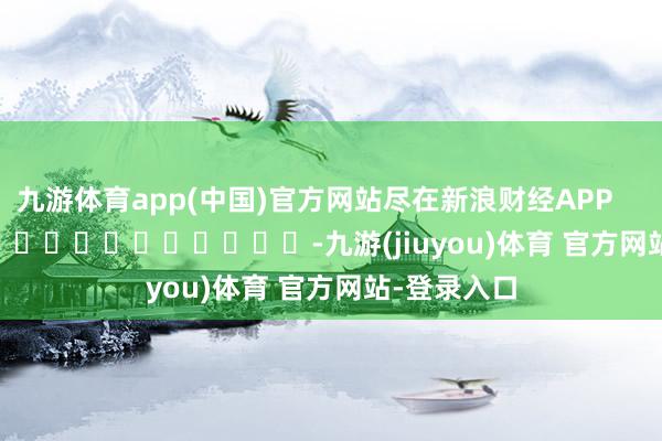 九游体育app(中国)官方网站尽在新浪财经APP            													-九游(jiuyou)体育 官方网站-登录入口