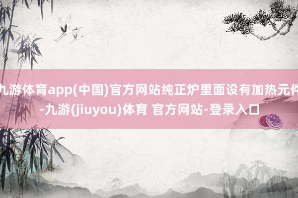 九游体育app(中国)官方网站纯正炉里面设有加热元件-九游(jiuyou)体育 官方网站-登录入口