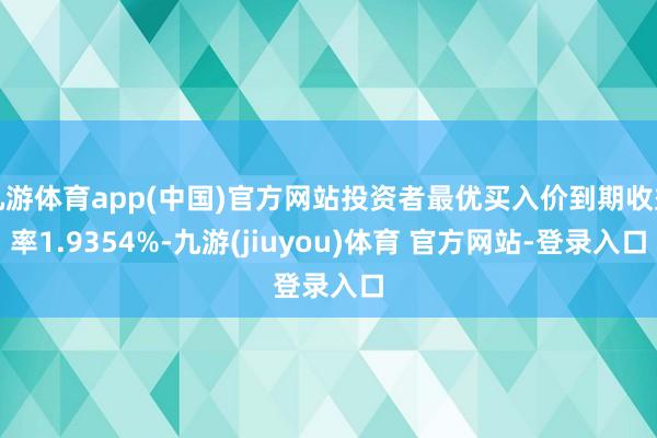 九游体育app(中国)官方网站投资者最优买入价到期收益率1.9354%-九游(jiuyou)体育 官方网站-登录入口