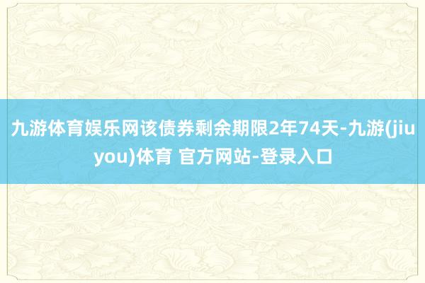 九游体育娱乐网该债券剩余期限2年74天-九游(jiuyou)体育 官方网站-登录入口