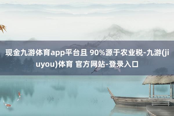 现金九游体育app平台且 90%源于农业税-九游(jiuyou)体育 官方网站-登录入口