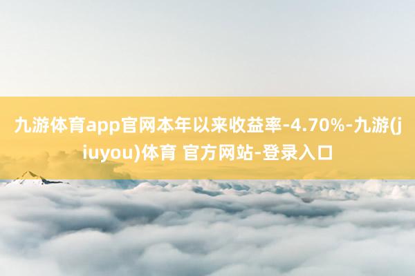 九游体育app官网本年以来收益率-4.70%-九游(jiuyou)体育 官方网站-登录入口