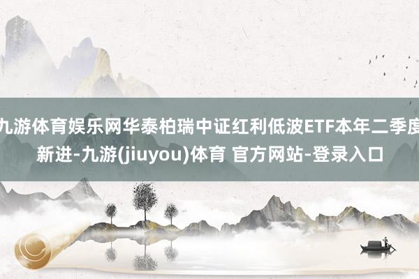 九游体育娱乐网华泰柏瑞中证红利低波ETF本年二季度新进-九游(jiuyou)体育 官方网站-登录入口