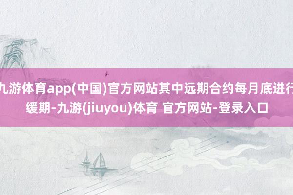 九游体育app(中国)官方网站其中远期合约每月底进行缓期-九游(jiuyou)体育 官方网站-登录入口