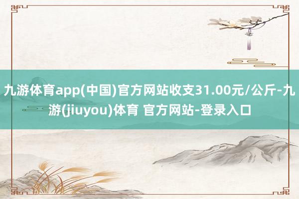 九游体育app(中国)官方网站收支31.00元/公斤-九游(jiuyou)体育 官方网站-登录入口