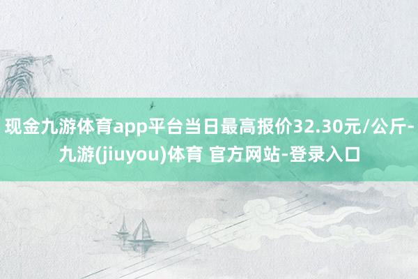 现金九游体育app平台当日最高报价32.30元/公斤-九游(jiuyou)体育 官方网站-登录入口