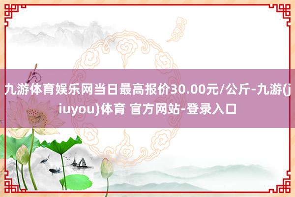 九游体育娱乐网当日最高报价30.00元/公斤-九游(jiuyou)体育 官方网站-登录入口