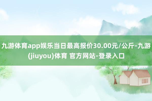 九游体育app娱乐当日最高报价30.00元/公斤-九游(jiuyou)体育 官方网站-登录入口