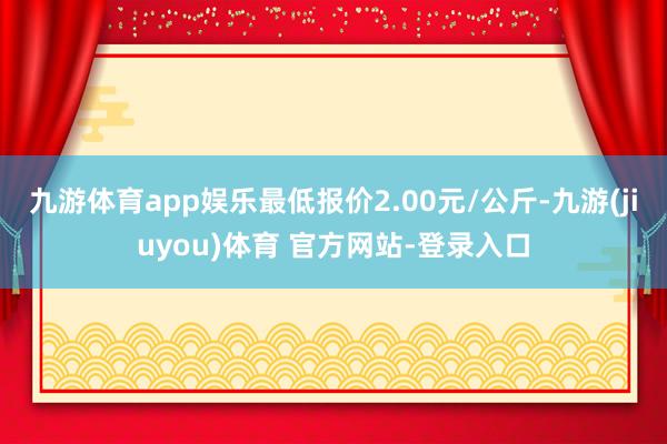 九游体育app娱乐最低报价2.00元/公斤-九游(jiuyou)体育 官方网站-登录入口