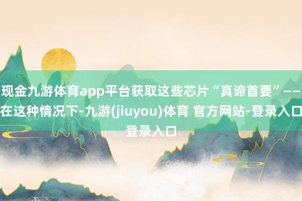 现金九游体育app平台获取这些芯片“真谛首要”——在这种情况下-九游(jiuyou)体育 官方网站-登录入口