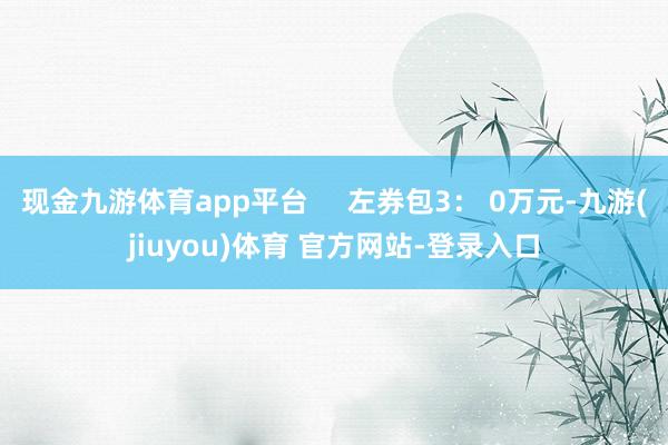 现金九游体育app平台     左券包3： 0万元-九游(jiuyou)体育 官方网站-登录入口