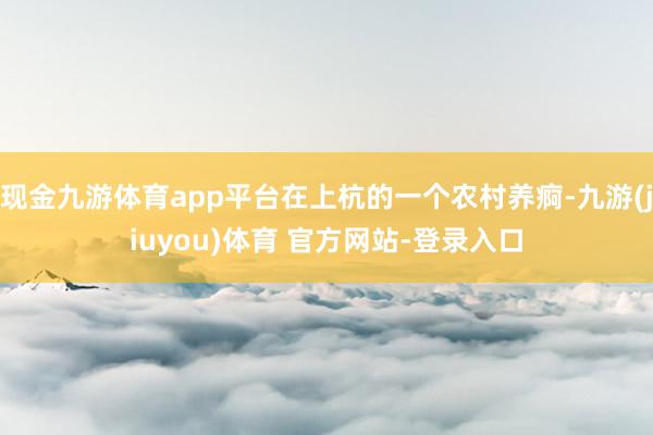 现金九游体育app平台在上杭的一个农村养痾-九游(jiuyou)体育 官方网站-登录入口