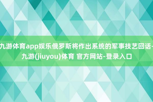 九游体育app娱乐俄罗斯将作出系统的军事技艺回话-九游(jiuyou)体育 官方网站-登录入口
