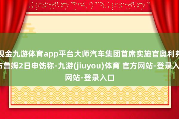 现金九游体育app平台大师汽车集团首席实施官奥利弗·布鲁姆2日申饬称-九游(jiuyou)体育 官方网站-登录入口