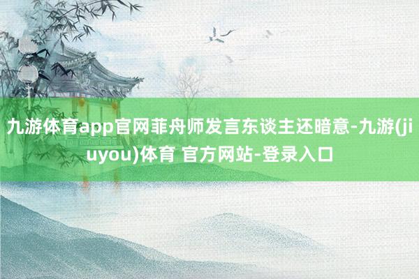 九游体育app官网菲舟师发言东谈主还暗意-九游(jiuyou)体育 官方网站-登录入口