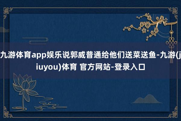 九游体育app娱乐说郭威普通给他们送菜送鱼-九游(jiuyou)体育 官方网站-登录入口