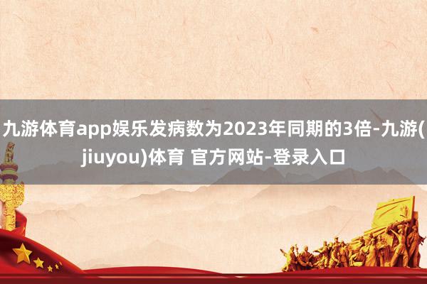 九游体育app娱乐发病数为2023年同期的3倍-九游(jiuyou)体育 官方网站-登录入口