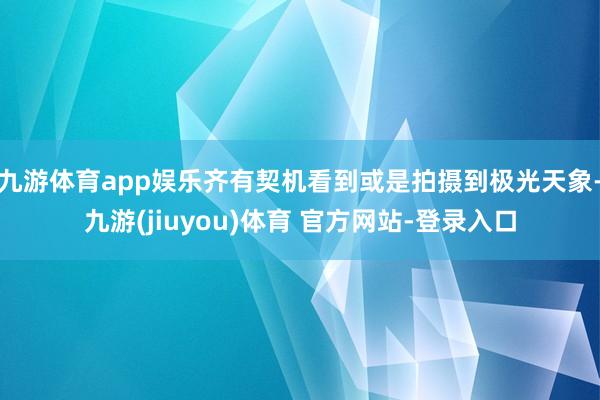 九游体育app娱乐齐有契机看到或是拍摄到极光天象-九游(jiuyou)体育 官方网站-登录入口