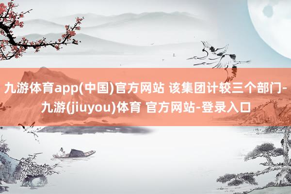 九游体育app(中国)官方网站 该集团计较三个部门-九游(jiuyou)体育 官方网站-登录入口