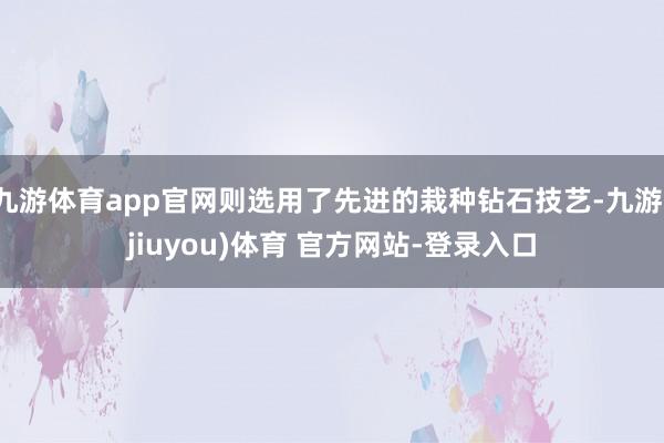 九游体育app官网则选用了先进的栽种钻石技艺-九游(jiuyou)体育 官方网站-登录入口