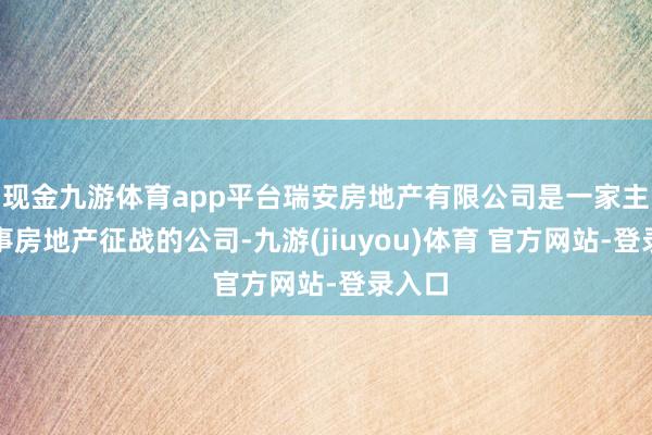 现金九游体育app平台瑞安房地产有限公司是一家主要从事房地产征战的公司-九游(jiuyou)体育 官方网站-登录入口