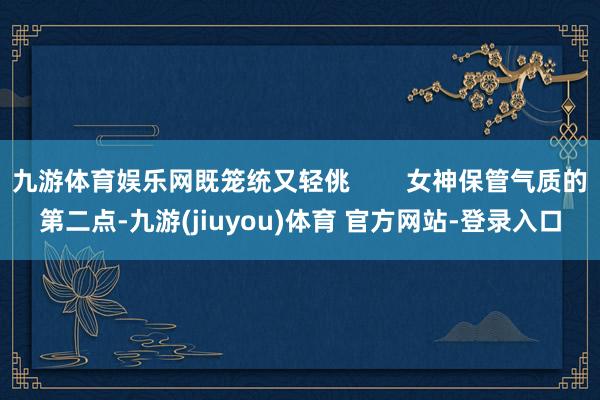 九游体育娱乐网既笼统又轻佻        女神保管气质的第二点-九游(jiuyou)体育 官方网站-登录入口