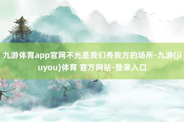 九游体育app官网不光是我们秀我方的场所-九游(jiuyou)体育 官方网站-登录入口