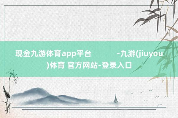 现金九游体育app平台            -九游(jiuyou)体育 官方网站-登录入口