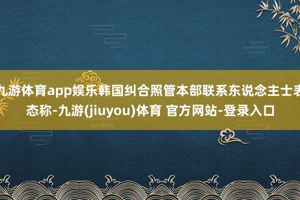 九游体育app娱乐韩国纠合照管本部联系东说念主士表态称-九游(jiuyou)体育 官方网站-登录入口