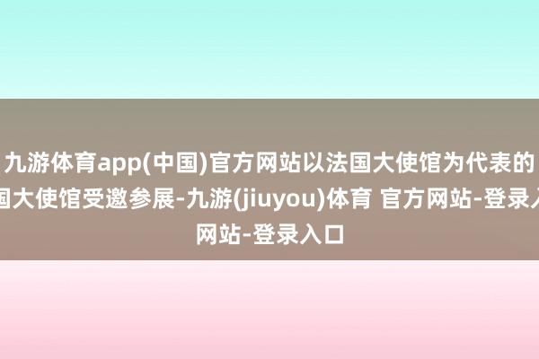 九游体育app(中国)官方网站以法国大使馆为代表的列国大使馆受邀参展-九游(jiuyou)体育 官方网站-登录入口