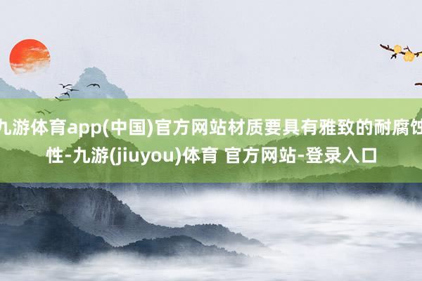 九游体育app(中国)官方网站材质要具有雅致的耐腐蚀性-九游(jiuyou)体育 官方网站-登录入口