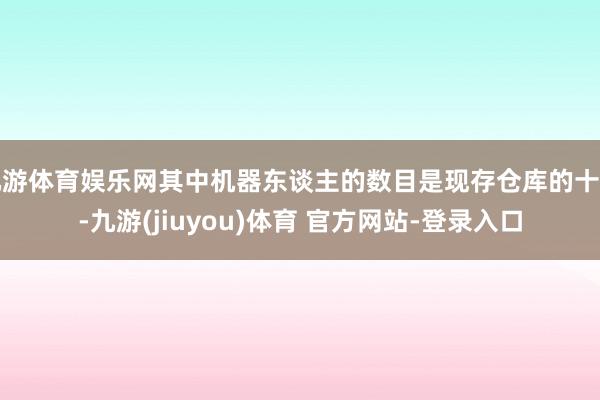 九游体育娱乐网其中机器东谈主的数目是现存仓库的十倍-九游(jiuyou)体育 官方网站-登录入口