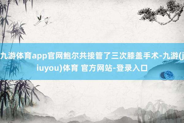 九游体育app官网鲍尔共接管了三次膝盖手术-九游(jiuyou)体育 官方网站-登录入口