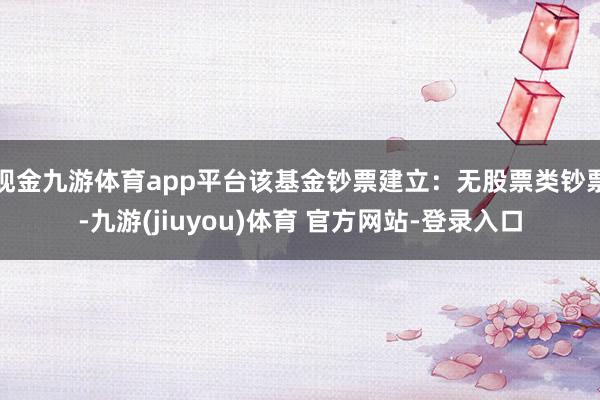 现金九游体育app平台该基金钞票建立：无股票类钞票-九游(jiuyou)体育 官方网站-登录入口