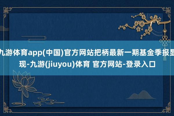 九游体育app(中国)官方网站把柄最新一期基金季报显现-九游(jiuyou)体育 官方网站-登录入口