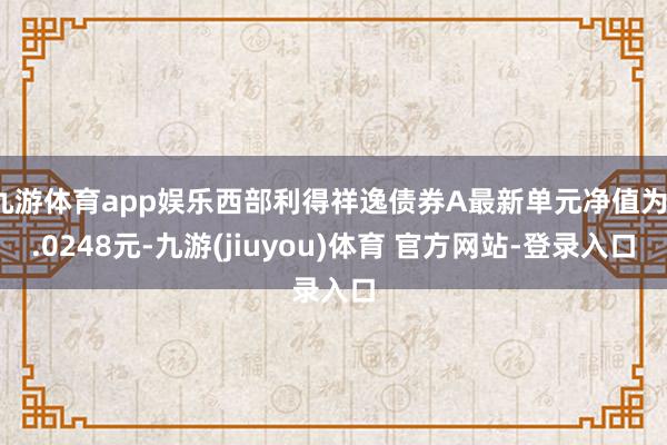 九游体育app娱乐西部利得祥逸债券A最新单元净值为1.0248元-九游(jiuyou)体育 官方网站-登录入口